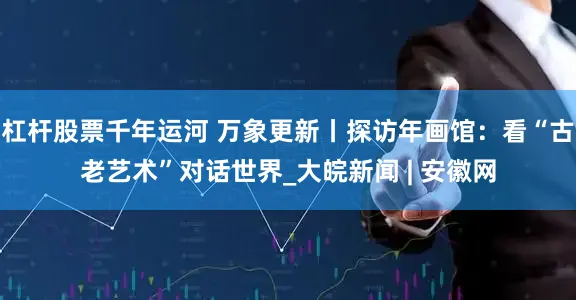 杠杆股票千年运河 万象更新丨探访年画馆：看“古老艺术”对话世界_大皖新闻 | 安徽网
