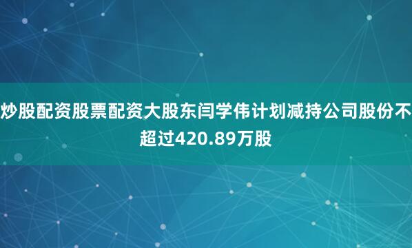 炒股配资股票配资大股东闫学伟计划减持公司股份不超过420.89万股