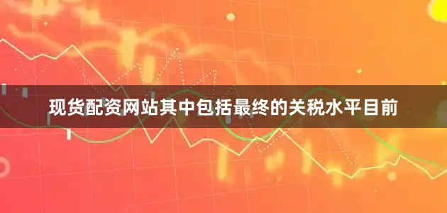 现货配资网站其中包括最终的关税水平目前