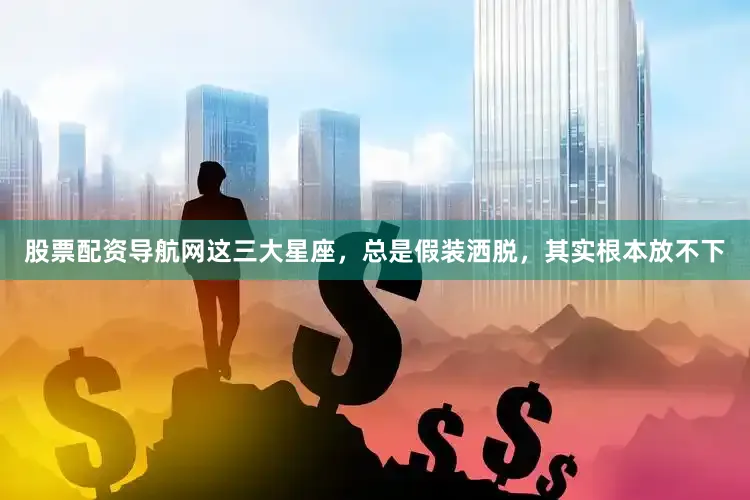 股票配资导航网这三大星座，总是假装洒脱，其实根本放不下