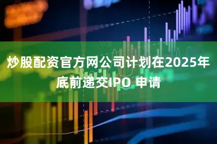 炒股配资官方网公司计划在2025年底前递交IPO 申请