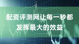 配资评测网让每一秒都发挥最大的效益