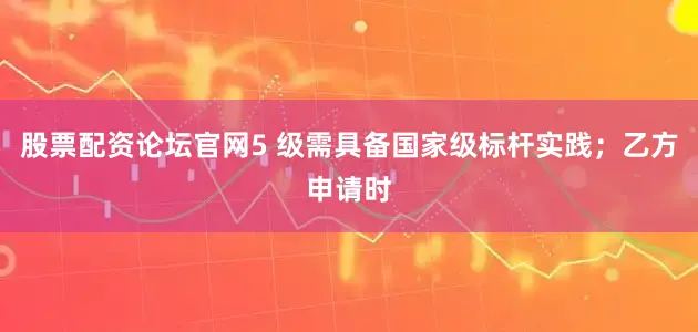 股票配资论坛官网5 级需具备国家级标杆实践；乙方申请时