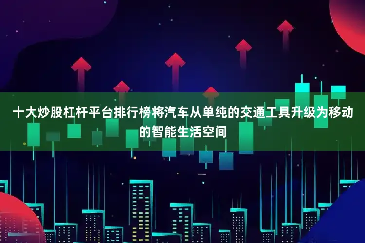 十大炒股杠杆平台排行榜将汽车从单纯的交通工具升级为移动的智能生活空间