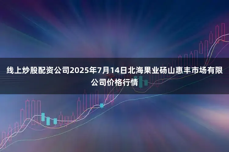 线上炒股配资公司2025年7月14日北海果业砀山惠丰市场有限公司价格行情