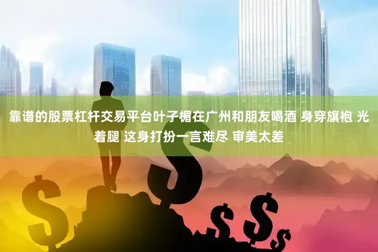 靠谱的股票杠杆交易平台叶子楣在广州和朋友喝酒 身穿旗袍 光着腿 这身打扮一言难尽 审美太差