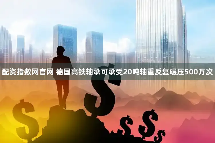 配资指数网官网 德国高铁轴承可承受20吨轴重反复碾压500万次