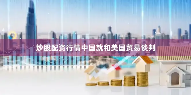 炒股配资行情中国就和美国贸易谈判