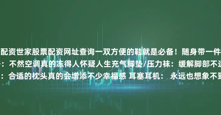配资世家股票配资网址查询一双方便的鞋就是必备！随身带一件厚衣服/大胆和空姐要毯子：不然空调真的冻得人怀疑人生充气脚垫/压力袜：缓解脚部不适超nice~03助眠 优质U型枕：合适的枕头真的会增添不少幸福感 耳塞耳机： 永远也想象不到会发出什么噪音……降噪耳机强推！  眼罩：给自己营造一个优秀的睡眠环境！ 褪黑素 ：可以带两粒预备着~优质U型枕：合适的枕头真的会增添不少幸福感耳塞耳机： 永远也想象不到