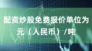 配资炒股免费报价单位为元（人民币）/吨