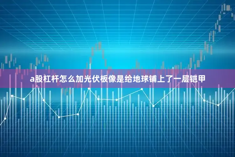 a股杠杆怎么加光伏板像是给地球铺上了一层铠甲